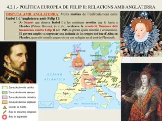 DISPUTA AMB ANGLATERRA. Molts motius de l’enfrontament entre
Isabel I d’Anglaterra amb Felip II:
 3.- Suport que donava Isabel I a les contínues revoltes que hi havia a
Flandes (Països Baixos), és a dir, recolzava la revolució flamenca dels
holandesos contra Felip II (en 1585 es presta ajuda material i econòmica).
El govern anglès va segrestar una soldada de les tropes del duc d’Alba en
Flandes, quan els vaixells espanyols es van refugiar en el port de Plymouth.
4.2.1.- POLÍTICA EUROPEA DE FELIP II: RELACIONS AMB ANGLATERRA
 