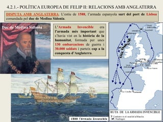 DISPUTA AMB ANGLATERRA. L’estiu de 1588, l’armada espanyola surt del port de Lisboa
comandada pel duc de Medina Sidonia.
4.2.1.- POLÍTICA EUROPEA DE FELIP II: RELACIONS AMB ANGLATERRA
L’Armada Invencible era
l’armada més important que
s’havia vist en la història de la
humanitat, formada per unes
130 embarcacions de guerra i
30.000 soldats i parteix cap a la
conquesta d’Anglaterra.
Duc de Medina Sidonia
 