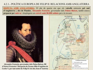DISPUTA AMB ANGLATERRA. El pla de guerra era que els vaixells entressin pel sud
d’Anglaterra i, des de Flandes, Alexandre Farnesio, governador dels Països Baixos, també estava
preparat per unir-se i desplegaria un exèrcit amb 80.000 soldats per a la invasió.
4.2.1.- POLÍTICA EUROPEA DE FELIP II: RELACIONS AMB ANGLATERRA
Alexandre Farnesio, governador dels Països Baixos, fill
d’Octavi Farnesio i Margarita de Parma (filla il·legítima de
Carles V, per tant nebot de Felip II i de don Joan d’Àustria)
 