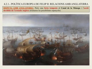 DISPUTA AMB ANGLATERRA. Però, una forta tempesta al Canal de la Mànega i l’acció
decidida de l’armada anglesa arruïnaren les possibilitats espanyoles.
4.2.1.- POLÍTICA EUROPEA DE FELIP II: RELACIONS AMB ANGLATERRA
 