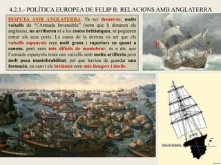 DISPUTA AMB ANGLATERRA. Va ser desastrós, molts
vaixells de “l’Armada Invencible” (nom que li donaren els
anglesos), no arribaren ni a les costes britàniques, ni pogueren
entrar als seus ports. La causa de la derrota va ser que els
vaixells espanyols eren molt grans i superiors en quant a
canons, però eren més difícils de maniobrar, és a dir, que
l’armada espanyola tenia uns vaixells amb molta artilleria però
molt poca maniobrabilitat, pel que havien de guardar una
formació, en canvi els britànics eren més lleugers i dòcils.
4.2.1.- POLÍTICA EUROPEA DE FELIP II: RELACIONS AMB ANGLATERRA
 