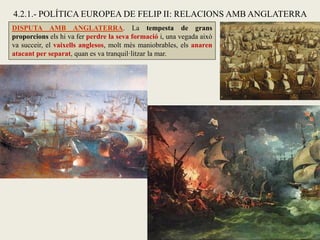DISPUTA AMB ANGLATERRA. La tempesta de grans
proporcions els hi va fer perdre la seva formació i, una vegada això
va succeir, el vaixells anglesos, molt més maniobrables, els anaren
atacant per separat, quan es va tranquil·litzar la mar.
4.2.1.- POLÍTICA EUROPEA DE FELIP II: RELACIONS AMB ANGLATERRA
 
