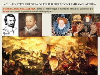 4.2.1.- POLÍTICA EUROPEA DE FELIP II: RELACIONS AMB ANGLATERRA
DISPUTA AMB ANGLATERRA. Entre la climatologia i l’armada britànica, comanada per
Drake, es va esvair la possibilitat de victòria espanyola.
 