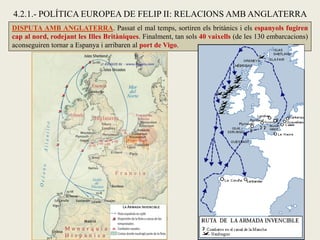 DISPUTA AMB ANGLATERRA. Passat el mal temps, sortiren els britànics i els espanyols fugiren
cap al nord, rodejant les Illes Britàniques. Finalment, tan sols 40 vaixells (de les 130 embarcacions)
aconseguiren tornar a Espanya i arribaren al port de Vigo.
4.2.1.- POLÍTICA EUROPEA DE FELIP II: RELACIONS AMB ANGLATERRA
 