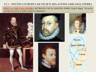 DISPUTA AMB ANGLATERRA. RETIRADA CAP AL MAR DEL NORD. Felip II digué: “Yo no he
enviado mis naves a luchar contra los elementos”.
4.2.1.- POLÍTICA EUROPEA DE FELIP II: RELACIONS AMB ANGLATERRA
 
