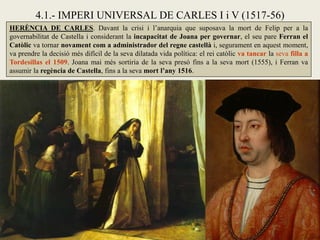 HERÈNCIA DE CARLES. Davant la crisi i l’anarquia que suposava la mort de Felip per a la
governabilitat de Castella i considerant la incapacitat de Joana per governar, el seu pare Ferran el
Catòlic va tornar novament com a administrador del regne castellà i, segurament en aquest moment,
va prendre la decisió més difícil de la seva dilatada vida política: el rei catòlic va tancar la seva filla a
Tordesillas el 1509. Joana mai més sortiria de la seva presó fins a la seva mort (1555), i Ferran va
assumir la regència de Castella, fins a la seva mort l’any 1516.
4.1.- IMPERI UNIVERSAL DE CARLES I i V (1517-56)
 