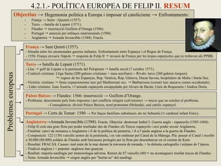 Objectius → Hegemonia política a Europa i imposar el catolicisme → Enfrontaments:
- França → Saint - Quentin (1557).
- Turcs → batalla de Lepant (1571).
- Flandes  insurrecció Guillem d’Orange (1566).
- Portugal  annexió per enllaços matrimonials (1580).
- Anglaterra  Armada Invencible (1588). Fracàs.
França → Sant Quintí (1557).
- Situada entre les anomenades guerres italianes. Enfrontament entre Espanya i el Regne de França.
- 1556: França envaeix Nàpols  resposta de Felip II  invasió de França per les tropes espanyoles que es trobaven als PPBB.
Països Baixos → Flandes: 1566: insurrecció → Guillem d’Orange.
- Problema: descontents pels forts impostos i per conflicte religiós (calvinisme) → terços que no resolen el problema.
- Conseqüència: divisió Països Baixos, nord protestant (Holanda), sud catòlic espanyol.
4.2.1.- POLÍTICA EUROPEA DE FELIP II. RESUM
Turcs → batalla de Lepant (1571).
- Lloc  golf de Lepant a la península del Peloponés  batalla naval (7 octubre 1571).
- Coalició cristiana: Lliga Santa (200 galeres cristianes + naus auxiliars) – Rivals: turcs (260 galeres turques).
 regnes de les Espanyes, Rep. Venècia, Rep. Gènova, Ducat Savoia, hospitalers de Malta i Santa Seu.
- Victòria: cristians  frena expansionisme turc pel Mediterrani occ.  Barbarrossa (corsari turc atacava costes occidentals).
- Líder cristians: Joan Àustria, i l’armada espanyola encapçalada per Alvaro de Bazán, Lluís de Requesens i Andrea Doria.
Anglaterra→Armada Invencible (1588). Fracàs. Objectiu: destronar Isabel I. Guerra anglo - espanyola (1585-1604).
- Felip II creà una gran flota per poder traslladar des de Flandes els Terços espanyols i així poder envair Anglaterra.
- Finalitat: canvi de monarca a Anglaterra i fi de la política de pirateria, i fi a l’ajuda anglesa a la guerra de Flandes.
- Composició: 122 (130) vaixells surten de la península, i es van endinsar pel Canal de la Mànega. Pla: passar el Canal i recollir
a 30.000 (80.000) soldats de Flandes amb barcasses protegits per la flota per desembarcar en el comtat de Kent.
- Resultat: FRACÀS. Causes: mal estat de la mar durant la travessia de tornada, + la dolenta cartografia i mitjans de l’època.
- Tradició anglesa i + popular: anglesos han guanyat.
- Realitat: majoria naufragis per meteorologia adversa. Retorn de 87 vaixells (40) no aconsegueix trasllat terços de Flandes.
- Nom: Armada Invencible  origen anglès per “burlar-se” del naufragi.
Problemeseuropeus
Portugal → Corts de Tomar: 1580 → Per llaços familiars substitueix als rei Sebastià (1r cardenal infant Enric).
→
 