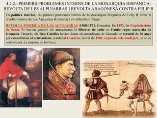 En política interior, els primers problemes interns de la monarquia hispànica de Felip II foren la
revolta morisca de Las Alpujarras (Granada) i els aldarulls d’Aragó.
REVOLTA MORISCA DE LAS ALPUJARRAS (1568-1571, Granada). En 1492, les Capitulacions
de Santa Fe havien garantit als musulmans la llibertat de culte en l’antic regne nassarita de
Granada. Després, els Reis Catòlics havien donat als musulmans de Granada un termini de 60 anys
per convertir-se al cristianisme (cardenal Cisneros, decret de 1502, expulsió dels mudèjars, si no es
convertien). La majoria no ho feren.
4.2.2.- PRIMERS PROBLEMES INTERNS DE LA MONARQUIA HISPÀNICA:
REVOLTA DE LES ALPUJARRAS I REVOLTAARAGONESA CONTRA FELIP II
 