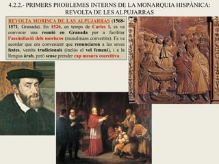 REVOLTA MORISCA DE LAS ALPUJARRAS (1568-
1571, Granada). En 1526, en temps de Carles I, es va
convocar una reunió en Granada per a facilitar
l’assimilació dels moriscos (musulmans convertits). Es va
acordar que era convenient que renunciaren a les seves
festes, vestits tradicionals (inclòs el vel femení), i a la
llengua àrab, però sense prendre cap mesura coercitiva.
4.2.2.- PRIMERS PROBLEMES INTERNS DE LA MONARQUIA HISPÀNICA:
REVOLTA DE LES ALPUJARRAS
 