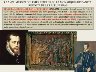 REVOLTA MORISCA DE LAS ALPUJARRAS (1568-1571, Granada). Sota el regnat de Felip II
(1556-1598), els musulmans demanen una nova pròrroga, però Felip II es nega, obligant-los a la
conversió. La dubtosa conversió i el fet que poguessin actuar com a cinquena columna (ajudar o ser
aliats potencials dels turcs i dels pirates nord-africans) va dur a promulgar unes normes, dictades pel
rei, que prohibien la seva llengua i la seva cultura (Consell de Castella de 1566). Aquestes mesures
feren la vida impossible als moriscos: detenció del delinqüents amnistiats; exigir el títol de
propietat als pagesos i, si no el tenien, confiscar les seves terres; pressió social als productors de la
seda, quan pitjor estava el mercat.
4.2.2.- PRIMERS PROBLEMES INTERNS DE LA MONARQUIA HISPÀNICA:
REVOLTA DE LES ALPUJARRAS
 