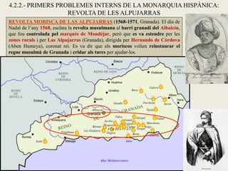 REVOLTA MORISCA DE LAS ALPUJARRAS (1568-1571, Granada). El dia de
Nadal de l’any 1568, esclata la revolta musulmana al barri granadí del Albaicín,
que fou controlada pel marquès de Mondéjar, però que es va estendre per les
zones rurals i per Las Alpujarras (Granada), dirigida per Hernando de Còrdova
(Aben Humeya), coronat rei. Es va dir que els moriscos volien reinstaurar el
regne musulmà de Granada i cridar als turcs per ajudar-los.
4.2.2.- PRIMERS PROBLEMES INTERNS DE LA MONARQUIA HISPÀNICA:
REVOLTA DE LES ALPUJARRAS
 