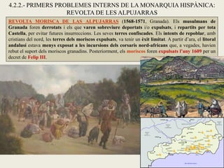 REVOLTA MORISCA DE LAS ALPUJARRAS (1568-1571, Granada). Els musulmans de
Granada foren derrotats i els que varen sobreviure deportats i/o expulsats, i repartits per tota
Castella, per evitar futures insurreccions. Les seves terres confiscades. Els intents de repoblar, amb
cristians del nord, les terres dels moriscos expulsats, va tenir un èxit limitat. A partir d’ara, el litoral
andalusí estava menys exposat a les incursions dels corsaris nord-africans que, a vegades, havien
rebut el suport dels moriscos granadins. Posteriorment, els moriscos foren expulsats l’any 1609 per un
decret de Felip III.
4.2.2.- PRIMERS PROBLEMES INTERNS DE LA MONARQUIA HISPÀNICA:
REVOLTA DE LES ALPUJARRAS
 