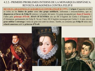 REVOLTA ARAGONESA O ALDARULLS CONTRA FELIP II (1591). L’origen d’aquesta revolta
es troba en les lluites de poder entre dos grups nobiliaris, enfrontats i irreconciliables, que es
disputaven el favor de Felip II (càrrecs i el poder del país). Un grup encapçalat per Joan d’Àustria i
l’altre pels prínceps d’Èvoli. JOAN D’ÀUSTRIA era un fill il·legítim de Carles I d’Espanya V
d’Alemanya, germanastre de Felip II. Va ser l’únic fill il·legítim reconegut per Carles I. A més, era un
gran militar i estratega i tenia un gran èxit amb les dones. També, es comenta que Felip II tenia una
relació amorosa amb la princesa d’Evoli.
4.2.2.- PRIMERS PROBLEMES INTERNS DE LA MONARQUIA HISPÀNICA:
REVOLTAARAGONESA CONTRA FELIP II
 