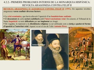 REVOLTA ARAGONESA O ALDARULLS CONTRA FELIP II (1591). En aquestes revoltes
aragoneses varen confluir diversos factors:
 La crisi econòmica, que havia afavorit l’aparició d’un bandolerisme endèmic.
 El descontent de certs sectors nobiliaris amb l’intervencionisme reial. En concret, el Tribunal de la
Santa Inquisició va tenir dificultats per ser implantat en Aragó.
 De vegades, la repressió a la dissidència religiosa va ser utilitzada com a càstig a qualsevol forma
d’oposició a l’autoritat reial. Aquest va ser el cas de l’afer Antonio Pérez.
4.2.2.- PRIMERS PROBLEMES INTERNS DE LA MONARQUIA HISPÀNICA:
REVOLTAARAGONESA CONTRA FELIP II
 