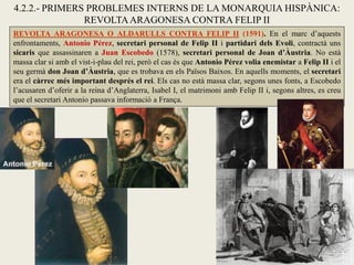 REVOLTA ARAGONESA O ALDARULLS CONTRA FELIP II (1591). En el marc d’aquests
enfrontaments, Antonio Pérez, secretari personal de Felip II i partidari dels Evoli, contractà uns
sicaris que assassinaren a Juan Escobedo (1578), secretari personal de Joan d’Àustria. No està
massa clar si amb el vist-i-plau del rei, però el cas és que Antonio Pérez volia enemistar a Felip II i el
seu germà don Joan d’Àustria, que es trobava en els Països Baixos. En aquells moments, el secretari
era el càrrec més important després el rei. Els cas no està massa clar, segons unes fonts, a Escobedo
l’acusaren d’oferir a la reina d’Anglaterra, Isabel I, el matrimoni amb Felip II i, segons altres, es creu
que el secretari Antonio passava informació a França.
4.2.2.- PRIMERS PROBLEMES INTERNS DE LA MONARQUIA HISPÀNICA:
REVOLTAARAGONESA CONTRA FELIP II
 