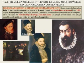 REVOLTA ARAGONESA O ALDARULLS CONTRA FELIP II (1591). Quan descobrí el complot,
Felip II obrí una investigació, va ordenar la detenció i tancà a Antonio Pérez a la presó l’any 1582.
Aquest aconseguí escapar onze anys més tard i com era d’ascendència aragonesa va anar a Saragossa,
on va ser acollit per Justícia Major d’Aragó, Juan de Lanuza (es refugià, acollint-se als seus furs, ja
que allà només podia ser jutjat per un tribunal aragonès).
4.2.2.- PRIMERS PROBLEMES INTERNS DE LA MONARQUIA HISPÀNICA:
REVOLTAARAGONESA CONTRA FELIP II
 
