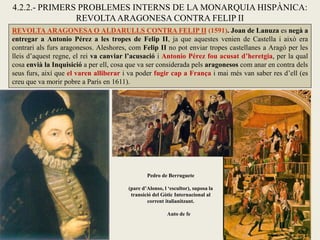 REVOLTA ARAGONESA O ALDARULLS CONTRA FELIP II (1591). Joan de Lanuza es negà a
entregar a Antonio Pérez a les tropes de Felip II, ja que aquestes venien de Castella i això era
contrari als furs aragonesos. Aleshores, com Felip II no pot enviar tropes castellanes a Aragó per les
lleis d’aquest regne, el rei va canviar l’acusació i Antonio Pérez fou acusat d’heretgia, per la qual
cosa envià la Inquisició a per ell, cosa que va ser considerada pels aragonesos com anar en contra dels
seus furs, així que el varen alliberar i va poder fugir cap a França i mai més van saber res d’ell (es
creu que va morir pobre a París en 1611).
4.2.2.- PRIMERS PROBLEMES INTERNS DE LA MONARQUIA HISPÀNICA:
REVOLTAARAGONESA CONTRA FELIP II
Pedro de Berruguete
(pare d’Alonso, l ‘escultor), suposa la
transició del Gòtic Internacional al
corrent italianitzant.
Auto de fe
 