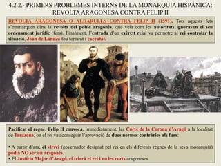 REVOLTA ARAGONESA O ALDARULLS CONTRA FELIP II (1591). Tots aquests fets
s’emmarquen dins la revolta del poble aragonès, que veia com les autoritats ignoraven el seu
ordenament jurídic (furs). Finalment, l’entrada d’un exèrcit reial va permetre al rei controlar la
situació. Joan de Lanuza fou torturat i executat.
4.2.2.- PRIMERS PROBLEMES INTERNS DE LA MONARQUIA HISPÀNICA:
REVOLTAARAGONESA CONTRA FELIP II
Pacificat el regne, Felip II convocà, immediatament, les Corts de la Corona d’Aragó a la localitat
de Tarazona, on el rei va aconseguir l’aprovació de dues normes contràries als furs:
 A partir d’ara, el virrei (governador designat pel rei en els diferents regnes de la seva monarquia)
podia NO ser un aragonès.
 El Justícia Major d’Aragó, el triarà el rei i no les corts aragoneses.
 