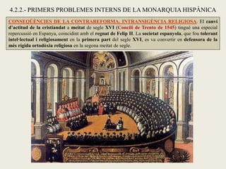 CONSEQÜÈNCIES DE LA CONTRAREFORMA. INTRANSIGÈNCIA RELIGIOSA. El canvi
d’actitud de la cristiandat a meitat de segle XVI (Concili de Trento de 1545) tingué una especial
repercussió en Espanya, coincidint amb el regnat de Felip II. La societat espanyola, que fou tolerant
intel·lectual i religiosament en la primera part del segle XVI, es va convertir en defensora de la
més rígida ortodòxia religiosa en la segona meitat de segle.
4.2.2.- PRIMERS PROBLEMES INTERNS DE LA MONARQUIA HISPÀNICA
 