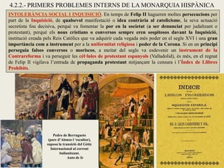 INTOLERÀNCIA SOCIAL I INQUISICIÓ. En temps de Felip II hagueren moltes persecucions per
part de la Inquisició, de qualsevol manifestació o idea contrària al catolicisme, la seva actuació
secretista fou decisiva, perquè va fomentar la por en la societat (a ser denunciat per judaïtzant o
protestant), perquè els nous cristians o conversos sempre eren sospitosos davant la Inquisició,
institució creada pels Reis Catòlics que va adquirir cada vegada més poder en el segle XVI i una gran
importància com a instrument per a la uniformitat religiosa i poder de la Corona. Si en un principi
perseguia falsos conversos o moriscos, a meitat del segle va esdevenir un instrument de la
Contrareforma i va perseguir les cèl·lules de protestant espanyols (Valladolid), és més, en el regnat
de Felip II vigilava l’entrada de propaganda protestant mitjançant la censura i l’Índex de Llibres
Prohibits.
Pedro de Berruguete
(pare d’Alonso l ‘escultor),
suposa la transició del Gòtic
Internacional al corrent
italianitzant.
Auto de fe
4.2.2.- PRIMERS PROBLEMES INTERNS DE LA MONARQUIA HISPÀNICA
 