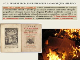 INTOLERÀNCIA SOCIAL I INQUISICIÓ. El rei va aprovar una sèrie de mesures per aconseguir
la impermeabilitat cultural; va prohibir que els espanyols estudiessin a universitats estrangeres i
que professors estrangers donessin classe a Espanya. L’ambient inquisitorial va arribar al seu
apogeu en els anys central del segle, tot i que la intolerància es va dulcificar a partir de 1573, el cert
és que va tenir conseqüències negatives per a la cultura espanyola. Va frenar el desenvolupament
del saber humanístic i de les noves vies de l’experiència religiosa, que obria el protestantisme.
4.2.2.- PRIMERS PROBLEMES INTERNS DE LA MONARQUIA HISPÀNICA
 