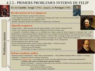 4.2.2.- PRIMERS PROBLEMES INTERNS DE FELIP
Rei de Castella i Aragó (1556) i, després, de Portugal (1580).
Revolta morisca de Las Alpujarras
- Problemes amb minories: persecució dels moriscos.
- Causa: Pragmàtica Sanció de 1567  prohibició de la llengua, dels vestits i de conservar els seus costums.
- Conseqüència: insurrecció de Las Alpujarras (1567).
- Resultat: sufocada la rebel·lió molts moriscos es dispersen per la Península.
Problemesinterns
Aldarulls aragonesos
- Origen revolta → lluites de poder entre dos grups nobiliaris: Joan d’Àustria i prínceps d’Èvoli.
- Causes: crisi econòmica, descontent sectors nobiliaris amb intervencionisme reial.
- La repressió a dissidència religiosa va ser utilitzada com càstig a qualsevol forma d’oposició a l’autoritat reial → afer
António Pérez, secretari personal Felip II i partidari dels Evoli, assassina a Juan Escobedo (1578), secretari de Joan d’Àustria.
- Felip II ordena detenció i empresonament d’Antonio Pérez (1582). Aconseguí escapar onze anys més tard i es refugià a
Saragossa, acollint-se als seus furs. Les tropes de Felip II no poden anar a Aragó, contrari als furs aragonesos.
- Aleshores, Felip II canvia l’acusació a Antonio Pérez per heretgia i envia a la Inquisició.
- Revolta aragonesos que el deixen escapar.
- Exèrcit reial controlar situació. Joan de Lanuza, Justícia Major → torturat i executat.
- S’aproven a Tarazona, dues normes contràries als furs:
- Virrei pot ser un NO aragonès.
- Justícia Major d’Aragó, el triarà el rei i no les corts aragoneses.
Defensa ortodòxia catòlica
- Imposició esperit Contrareforma + lluita contra el protestantisme → lleis prohibició importar llibres i estudiar a l’estranger.
- Inquisició → persecució de jueus i moriscos (conversos).
- Concepte nou: neteja de sang → no es poden tenir càrrecs si són descendents de jueus o musulmans (intolerància!).
- Cristians vells o purs ≠ Cristians nous o marrans (xuetes)
- Burles en literatura → Francisco de Quevedo era un cristià pur i es burlava de la poca neteja de sang dels seus
enemics literats, com Luis de Góngora:
“Yo te untaré mis obras con tocino
porque no me las muerdas, Gongorilla”.
→
→
 