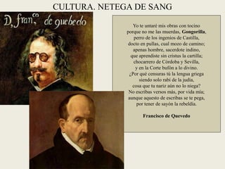 CULTURA. NETEGA DE SANG
Yo te untaré mis obras con tocino
porque no me las muerdas, Gongorilla,
perro de los ingenios de Castilla,
docto en pullas, cual mozo de camino;
apenas hombre, sacerdote indino,
que aprendiste sin cristus la cartilla;
chocarrero de Córdoba y Sevilla,
y en la Corte bufón a lo divino.
¿Por qué censuras tú la lengua griega
siendo solo rabí de la judía,
cosa que tu nariz aún no lo niega?
No escribas versos más, por vida mía;
aunque aquesto de escribas se te pega,
por tener de sayón la rebeldía.
Francisco de Quevedo
 