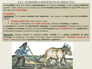 Si en política existí una voluntat centralitzadora, en l’aspecte econòmic va haver greus problemes
(guerres i altres causes), en un moment que tant l’economia com la societat del segle XVI tenien els
trets típics de l’Antic Règim.
ECONOMIA
Agricultura. És el sector econòmic més important i que ocupa a la major part de la població.
Cultius:
 Trilogia mediterrània: blat, olivera i vinya.
 Poc a poc, s’introdueixen els cultius americans, sobretot, la tomàtiga i la patata.
La propietat de la terra està injustament repartida. Les grans propietats d’Espanya estan en mans
de la noblesa i el clergat, sobretot a la meitat sud d’Espanya (grans latifundis per les repoblacions i
la dificultat de mantenir el territori en mans cristianes).
Ramaderia. Destaca sobretot la ramaderia ovina. Castella és el màxim productor de llana
d’Europa. La producció i el comerç de la llana estaven controlats per l’ “Honrado Concejo de la
Mesta”. Quasi tota la llana s’exportava cap a Holanda i Anglaterra.
4.2.3.- ECONOMIA I SOCIETAT EN EL SEGLE XVI
 