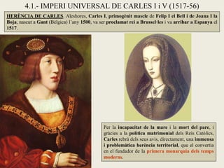 HERÈNCIA DE CARLES. Aleshores, Carles I, primogènit mascle de Felip I el Bell i de Joana I la
Boja, nascut a Gant (Bèlgica) l’any 1500, va ser proclamat rei a Brussel·les i va arribar a Espanya el
1517.
Per la incapacitat de la mare i la mort del pare, i
gràcies a la política matrimonial dels Reis Catòlics,
Carles rebrà dels seus avis, directament, una immensa
i problemàtica herència territorial, que el convertia
en el fundador de la primera monarquia dels temps
moderns.
4.1.- IMPERI UNIVERSAL DE CARLES I i V (1517-56)
 
