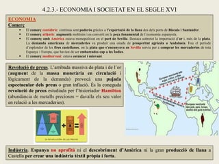 ECONOMIA
Comerç
 El comerç cantàbric: continua sent poderós gràcies a l’exportació de la llana des dels ports de Biscaia i Santander.
 El comerç atlàntic: augmentà moltísim i es convertí en la peça fonamental de l’economia espanyola.
 El comerç amb Amèrica estava monopolitzat en el port de Sevilla. Destaca sobretot la importació d’or i, més de la plata.
La demanda americana de mercaderies va produir una onada de prosperitat agrícola a Andalusia. Fou el període
d’esplendor de les fires castellanes, on la plata que s’encunyava en Sevilla servia per a comprar les mercaderies de tota
Espanya i Europa, que havien de ser embarcades cap a les Índies.
 El comerç mediterrani: estava estancat i minvant.
4.2.3.- ECONOMIA I SOCIETAT EN EL SEGLE XVI
Revolució de preus. L’arribada massiva de plata i de l’or
(augment de la massa monetària en circulació i
lògicament de la demanda) provocà una pujada
espectacular dels preus o gran inflació. És la coneguda
revolució de preus estudiada per l’historiador Hamilton
(abundància de metalls preciosos = davalla els seu valor
en relació a les mercaderies).
Indústria. Espanya no aprofità ni el descobriment d’Amèrica ni la gran producció de llana a
Castella per crear una indústria tèxtil pròpia i forta.
 
