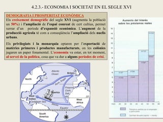 DEMOGRAFIA I PROSPERITAT ECONÒMICA
Els creixement demogràfic del segle XVI (augmenta la població
un 50%) i l’ampliació de l’espai conreat de cert cultius, permet
xerrar d’un període d’expansió econòmica. L’augment de la
producció agrícola té com a conseqüència l’ampliació dels nuclis
urbans.
Els privilegiats i la monarquia optaren per l’exportació de
matèries primeres i productes manufacturats, on les colònies
jugaren un paper fonamental. L’economia va estar, en tot moment,
al servei de la política, cosa que va dur a alguns períodes de crisi.
4.2.3.- ECONOMIA I SOCIETAT EN EL SEGLE XVI
 
