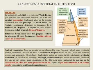 SOCIETAT
La societat del segle XVI és la típica de l’Antic Règim,
que provenia del feudalisme medieval, és a dir, una
societat estamental. L’element clau en la societat
estamental són els privilegis. A nivell social, els
Àustries continuaren defensant els interessos de la
noblesa i de l’Església. La cúspide de l’alta noblesa
formava un reduït grup: els Grans d’Espanya.
Estament: Grup social amb lleis pròpies i estatut
jurídic propi. Hi havia 3 estaments: Nobiliari, clergat
i estat pla o tercer estat.
4.2.3.- ECONOMIA I SOCIETAT EN EL SEGLE XVI
Societat estamental: Tipus de societat en què alguns dels grups (noblesa i clero) tenen privilegis
jurídics, econòmics i socials. Es tracta d’una societat desigual davant les lleis (havia lleis distintes
segons cada estament). El nobiliari i l’eclesiàstic tenien un estatut jurídic privilegiat: privilegis
econòmics (la fiscalitat era inferior) i privilegis jurisdiccionals (no podien ser torturats, tenien el
dret de, en ser jutjats, morir decapitats…). La diferència amb l’actualitat és que des de la
Constitució de 1812, tots som iguals davant la llei, suposa el pas dels estaments a les classes
socials, on només hi ha diferències econòmiques.
 
