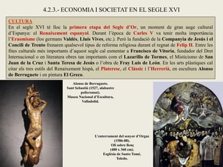 CULTURA
En el segle XVI té lloc la primera etapa del Segle d’Or, un moment de gran auge cultural
d’Espanya: el Renaixement espanyol. Durant l’època de Carles V va tenir molta importància
l’Erasmisme (los germans Valdés, Lluís Vives, etc.). Però la fundació de la Companyia de Jesús i el
Concili de Trento frenaren qualsevol tipus de reforma religiosa durant el regnat de Felip II. Entre les
fites culturals més importants d’aquest segle cal esmentar a Francisco de Vitoria, fundador del Dret
Internacional o en literatura obres tan importants com el Lazarillo de Tormes, el Misticismo de San
Juan de la Cruz i Santa Teresa de Jesús o l’obra de Fray Luis de León. En les arts plàstiques cal
citar els tres estils del Renaixement hispà, el Plateresc, el Clàssic i l’Herrerià, en escultura Alonso
de Berruguete i en pintura El Greco.
4.2.3.- ECONOMIA I SOCIETAT EN EL SEGLE XVI
Alonso de Berruguete.
Sant Sebastià (1527, alabastre
policromat).
Museu Nacional d’Escultura,
Valladolid.
L’enterrament del senyor d’Orgaz
(1586-88).
Oli sobre llenç
(480 x 360 cm).
Església de Santo Tomé,
Toledo.
 