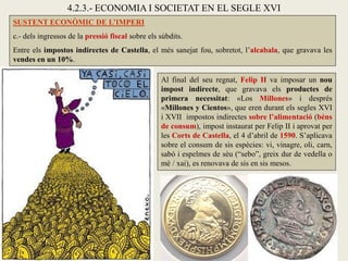 SUSTENT ECONÒMIC DE L’IMPERI
c.- dels ingressos de la pressió fiscal sobre els súbdits.
Entre els impostos indirectes de Castella, el més sanejat fou, sobretot, l’alcabala, que gravava les
vendes en un 10%.
Al final del seu regnat, Felip II va imposar un nou
impost indirecte, que gravava els productes de
primera necessitat: «Los Millones» i després
«Millones y Cientos», que eren durant els segles XVI
i XVII impostos indirectes sobre l’alimentació (béns
de consum), impost instaurat per Felip II i aprovat per
les Corts de Castella, el 4 d’abril de 1590. S’aplicava
sobre el consum de sis espècies: vi, vinagre, oli, carn,
sabó i espelmes de sèu (“sebo”, greix dur de vedella o
mè / xai), es renovava de sis en sis mesos.
4.2.3.- ECONOMIA I SOCIETAT EN EL SEGLE XVI
 