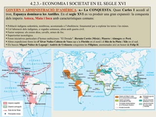 GOVERN I ADMINISTRACIÓ D’AMÈRICA. a.- La CONQUESTA. Quan Carles I accedí al
tron, Espanya dominava les Antilles. En el segle XVI es va produir una gran expansió: la conquesta
dels imperis Asteca, Maia i Inca amb característiques comuns:
 Població indígena sedentària, nombrosa, acostumada a l’obediència: fonamental per a explotar les terres i les mines.
 Col·laboració dels indígenes, a vegades sotmesos, altres amb guerra civil.
 Factor sorpresa: els creien déus, cavalls, armes de foc.
 Superioritat tecnològica.
 Foren iniciatives particulars d’homes ambiciosos: “El Dorado”. Hernán Cortés (Mèxic), Pizarro i Almagro en Perú.
 Altres expedicions foren les d’Álvar Nuñez Cabeza de Vaca cap a la Florida en el nord i el Río de la Plata i Xile en el sud.
 Els bascos Miguel Núñez de Legazpi i Andrés de Urdaneta conquisten les Filipines, anomenades així en honor de Felip II.
4.2.3.- ECONOMIA I SOCIETAT EN EL SEGLE XVI
 