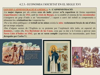 GOVERN I ADMINISTRACIÓ D’AMÈRICA. b.- L’ADMINISTRACIÓ.
-La major riquesa per als colons eren els indis: primer se’ls repartiren de forma espontània
(repartiments) i des de 1512, amb les Lleis de Burgos, es va establir el sistema de les encomiendas:
s’assignava un grup d’indis a un “encomendero”, i aquest a canvi del treball es comprometia a
alimentar-los, cristianitzar-los i respectar-los.
-Per a les obres públiques i el treball en les mines existia la mita: reclutament forçós de mà d’obra
per un temps estipulat.
-Des d’alguns sectors de l’Església es va protestar por l’explotació dels indis, en especial els
dominics, i entre ells, Fra Bartolomé de las Casas, cosa que va dur a la Corona a aprovar unes
Noves Lleis d’Índies en 1542, que no es varen complir (suprimien les encomiendas, però foren
derogades per Carles V).
4.2.3.- ECONOMIA I SOCIETAT EN EL SEGLE XVI
 