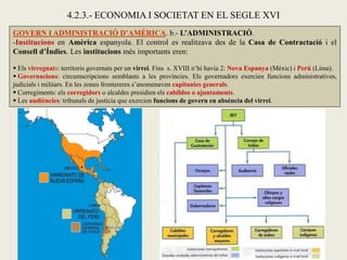 GOVERN I ADMINISTRACIÓ D’AMÈRICA. b.- L’ADMINISTRACIÓ.
-Institucions en Amèrica espanyola. El control es realitzava des de la Casa de Contractació i el
Consell d’Índies. Les institucions més importants eren:
 Els virregnats: territoris governats per un virrei. Fins s. XVIII n’hi havia 2: Nova Espanya (Mèxic) i Perú (Lima).
 Governacions: circumscripcions semblants a les províncies. Els governadors exercien funcions administratives,
judicials i militars. En les zones frontereres s’anomenaven capitanies generals.
 Corregiments: els corregidors o alcaldes presidien els cabildos o ajuntaments.
 Les audiències: tribunals de justícia que exercien funcions de govern en absència del virrei.
4.2.3.- ECONOMIA I SOCIETAT EN EL SEGLE XVI
 