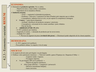 4.2.3.-Economiaisocietat.RESUM
→
ECONOMIA
 Demanda de productes agrícoles. No es cobria.
- Majoria de terres a mans nobles i eclesiàstics.
- Importància de la ramaderia (Mesta).
 Indústria artesana
- Tèxtil → augmenta la demanda de productes.
- Problema: s’afavoreix l’exportació de llana (Flandes) pels impostos que es rebien.
- Conseqüència: indústria local en crisi, no pot superar la competència estrangera.
 Comerç → gran desenvolupament.
- Arribada i distribució de productes europeus i americans.
- Conseqüència: creixement de les ciutats castellans i ports Atlàntics.
- Port de Sevilla.
 ARRIBADA D’OR I PLATA
- S. XVI: productes per Amèrica.
- Augmenta el comerç → demanda de productes per les noves terres.
- Arribada d’or i plata
└ Provoca un augment de preus (revolució dels preus) → Disminució poder adquisitiu de les classes populars.
DEMOGRAFIA
- S. XVI: augment de la població.
- Poca població urbana. La majoria vivia al camp.
SOCIETAT
 Es manté la divisió entre privilegiats i no privilegiats.
 Noblesa i clero patrimonis immensos → Títols de Castella i grans d’Espanya (ex. Duquessa d’Alba) →
- Acaparen rendes i riqueses.
- No paguen impostos.
 No privilegiats (80% de la població) →
- Majoria de pagesos (pecheros).
 Altres grups diferents → marginació i persecució:
- Moriscos (musulmans batejats).
- Jueus conversos.
 