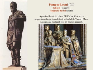 Pompeo Leoni (fill)
Felip II (esquerre)
Sepulcre del rei (dreta)
Apareix ell mateix, el seu fill Carles, i les seves
respectives dones: Ana d’Àustria, Isabel de Valois i Maria
Manuela de Portugal, tots en postura pregant.
 