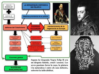 Segons la Llegenda Negra Felip II era
un dèspota fanàtic, cruel i assassí. Les
seves passions foren la caça, la pintura
i la naturalesa i entre els seus defectes,
sobretot la inflexibilitat.
 