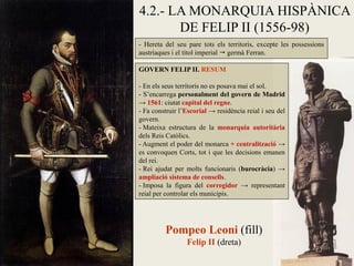 - Hereta del seu pare tots els territoris, excepte les possessions
austríaques i el títol imperial  germà Ferran.
4.2.- LA MONARQUIA HISPÀNICA
DE FELIP II (1556-98)
GOVERN FELIP II. RESUM
- En els seus territoris no es posava mai el sol.
- S’encarrega personalment del govern de Madrid
→ 1561: ciutat capital del regne.
- Fa construir l’Escorial → residència reial i seu del
govern.
- Mateixa estructura de la monarquia autoritària
dels Reis Catòlics.
- Augment el poder del monarca + centralització →
es convoquen Corts, tot i que les decisions emanen
del rei.
- Rei ajudat per molts funcionaris (burocràcia) →
ampliació sistema de consells.
- Imposa la figura del corregidor → representant
reial per controlar els municipis.
Pompeo Leoni (fill)
Felip II (dreta)
 