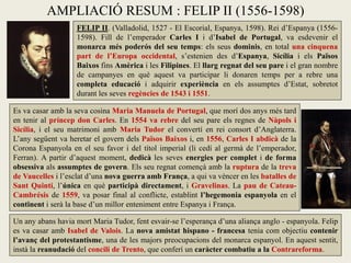 AMPLIACIÓ RESUM : FELIP II (1556-1598)
FELIP II. (Valladolid, 1527 - El Escorial, Espanya, 1598). Rei d’Espanya (1556-
1598). Fill de l’emperador Carles I i d’Isabel de Portugal, va esdevenir el
monarca més poderós del seu temps: els seus dominis, en total una cinquena
part de l’Europa occidental, s’estenien des d’Espanya, Sicília i els Països
Baixos fins Amèrica i les Filipines. El llarg regnat del seu pare i el gran nombre
de campanyes en què aquest va participar li donaren temps per a rebre una
completa educació i adquirir experiència en els assumptes d’Estat, sobretot
durant les seves regències de 1543 i 1551.
Es va casar amb la seva cosina Maria Manuela de Portugal, que morí dos anys més tard
en tenir al príncep don Carles. En 1554 va rebre del seu pare els regnes de Nàpols i
Sicília, i el seu matrimoni amb Maria Tudor el convertí en rei consort d’Anglaterra.
L’any següent va heretar el govern dels Països Baixos i, en 1556, Carles I abdicà de la
Corona Espanyola en el seu favor i del títol imperial (li cedí al germà de l’emperador,
Ferran). A partir d’aquest moment, dedicà les seves energies per complet i de forma
obsessiva als assumptes de govern. Els seu regnat començà amb la ruptura de la treva
de Vaucelles i l’esclat d’una nova guerra amb França, a qui va vèncer en les batalles de
Sant Quintí, l’única en què participà directament, i Gravelinas. La pau de Cateau-
Cambrésis de 1559, va posar final al conflicte, establint l’hegemonia espanyola en el
continent i serà la base d’un millor enteniment entre Espanya i França.
Un any abans havia mort Maria Tudor, fent esvair-se l’esperança d’una aliança anglo - espanyola. Felip
es va casar amb Isabel de Valois. La nova amistat hispano - francesa tenia com objectiu contenir
l’avanç del protestantisme, una de les majors preocupacions del monarca espanyol. En aquest sentit,
instà la reanudació del concili de Trento, que conferí un caràcter combatiu a la Contrareforma.
 