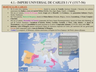 HERÈNCIA DE CARLES.
 De la seva àvia materna, Isabel I de Castella, heretà la corona de Castella (incloses Granada i Navarra), les colònies
americanes (les Índies), ciutats del nord d’Àfrica (Melilla, Orà, Alger, Bugia, Trípoli...) i Canàries.
 Del seu avi matern, Ferran II d’Aragó, heretà Aragó amb el Rosselló i la Cerdanya, i les possessions italianes (Nàpols,
Sicília i Sardenya).
 De l’àvia paterna, Maria de Borgonya, heretà els Països Baixos (Holanda, Bèlgica, Artois), Luxemburg, el Franc Comptat i
Charolais.
 Del seu avi patern, Maximilià I d’Àustria (emperador del Sacre Imperi Romanogermànic), heretà els Estats dels Habsburg, el
sud de l’actual Alemanya: l’arxiducat d’Àustria, Estíria, Caríntia, Carniola, el Tirol, l’Alta Alsàcia i el ducat de
Wurtemberg, a més de la possibilitat de poder presentar-se al càrrec d’emperador alemany (1519-20) i drets sobre Milà.
 Bohèmia i part d’Hongria estarien estretament lligats als interessos imperials de Carles, pel matrimoni del seu germà petit
Ferran (futur emperador) amb a Anna de Bohèmia i d’Hongria.
 Carles I va conquerir: el Milanesat, colònies americanes (virregnats de Nova Espanya i del Perú) i places africanes.
4.1.- IMPERI UNIVERSAL DE CARLES I i V (1517-56)
 