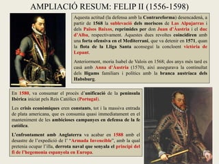 Aquesta actitud (la defensa amb la Contrareforma) desencadenà, a
partir de 1568 la sublevació dels moriscos de Las Alpujarras i
dels Països Baixos, reprimides per don Juan d’Àustria i el duc
d’Alba, respectivament. Aquestes dues revoltes coincidiren amb
una forta ofensiva en el Mediterrani, que va detenir en 1571, quan
la flota de la Lliga Santa aconseguí la concloent victòria de
Lepant.
Anteriorment, moria Isabel de Valois en 1568; dos anys més tard es
casà amb Anna d’Àustria (1570), així assegurava la continuïtat
dels lligams familiars i polítics amb la branca austríaca dels
Habsburg.
AMPLIACIÓ RESUM: FELIP II (1556-1598)
En 1580, va consumar el procés d’unificació de la península
Ibèrica iniciat pels Reis Catòlics (Portugal).
Les crisis econòmiques eren constants, tot i la massiva entrada
de plata americana, que es consumia quasi immediatament en el
manteniment de les ambicioses campanyes en defensa de la fe
catòlica.
L’enfrontament amb Anglaterra va acabar en 1588 amb el
desastre de l’expedició de l’ “Armada Invencible”, amb la qual
pretenia ocupar l’illa, derrota naval que senyala el principi del
fi de l’hegemonia espanyola en Europa.
 