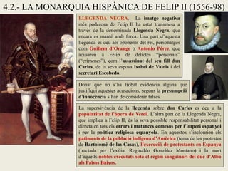 4.2.- LA MONARQUIA HISPÀNICA DE FELIP II (1556-98)
LLEGENDA NEGRA. La imatge negativa
més poderosa de Felip II ha estat transmesa a
través de la denominada Llegenda Negra, que
encara es manté amb força. Una part d’aquesta
llegenda es deu als oponents del rei, personatges
com Guillem d’Orange o Antonio Pérez, que
acusaren a Felip de delictes “personals”
(“crímenes”), com l’assassinat del seu fill don
Carles, de la seva esposa Isabel de Valois i del
secretari Escobedo.
Donat que no s’ha trobat evidència alguna que
justifiqui aquestes acusacions, segons la presumpció
d’innocència s’han de considerar falses.
La supervivència de la llegenda sobre don Carles es deu a la
popularitat de l’òpera de Verdi. L’altra part de la Llegenda Negra,
que implica a Felip II, és la seva possible responsabilitat personal i
directa en tots els errors i matances comesos per l’imperi espanyol
i per la política religiosa espanyola. En aquestos s’inclourien els
patiments de la població indígena d’Amèrica (tema de les protestes
de Bartolomé de las Casas), l’execució de protestants en Espanya
(tractada per l’exiliat Reginaldo González Montano) i la mort
d’aquells nobles executats sota el règim sanguinari del duc d’Alba
als Països Baixos.
 