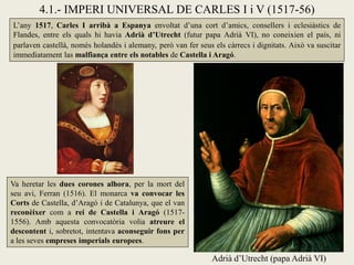 4.1.- IMPERI UNIVERSAL DE CARLES I i V (1517-56)
Adrià d’Utrecht (papa Adrià VI)
L’any 1517, Carles I arribà a Espanya envoltat d’una cort d’amics, consellers i eclesiàstics de
Flandes, entre els quals hi havia Adrià d’Utrecht (futur papa Adrià VI), no coneixien el país, ni
parlaven castellà, només holandès i alemany, però van fer seus els càrrecs i dignitats. Això va suscitar
immediatament las malfiança entre els notables de Castella i Aragó.
Va heretar les dues corones alhora, per la mort del
seu avi, Ferran (1516). El monarca va convocar les
Corts de Castella, d’Aragó i de Catalunya, que el van
reconèixer com a rei de Castella i Aragó (1517-
1556). Amb aquesta convocatòria volia atreure el
descontent i, sobretot, intentava aconseguir fons per
a les seves empreses imperials europees.
 