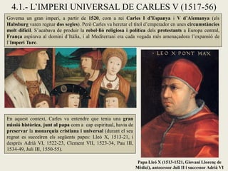 4.1.- L’IMPERI UNIVERSAL DE CARLES V (1517-56)
Papa Lleó X (1513-1521, Giovani Llorenç de
Mèdici), antecessor Juli II i successor Adrià VI
En aquest context, Carles va entendre que tenia una gran
missió històrica, junt al papa com a cap espiritual, havia de
preservar la monarquia cristiana i universal (durant el seu
regnat es succeïren els següents papes: Lleó X, 1513-21, i
després Adrià VI, 1522-23, Clement VII, 1523-34, Pau III,
1534-49, Juli III, 1550-55).
Governa un gran imperi, a partir de 1520, com a rei Carles I d’Espanya i V d’Alemanya (els
Habsburg varen regnar dos segles). Però Carles va heretar el títol d’emperador en unes circumstàncies
molt difícil. S’acabava de produir la rebel·lió religiosa i política dels protestants a Europa central,
França aspirava al domini d’Itàlia, i al Mediterrani era cada vegada més amenaçadora l’expansió de
l’Imperi Turc.
 