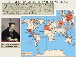 4.1.- IMPERI UNIVERSAL DE CARLES I i V (1517-56)
L’imperi universal de Carles V estava format per un heterogeni
conglomerat de territoris, que no s’unificaren, constituí una vastíssima
col·lecció d’Estats amb interessos distints i, fins i tot, en alguns casos
divergents. No va haver una política econòmica comú, ni el seu titular
tenia els mateixos drets en cadascun dels Estats.
El comú denominador
era la figura del sobirà.
 