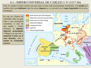 4.1.- IMPERI UNIVERSAL DE CARLES I i V (1517-56)
Eren un conjunt d’estats reunits sota una única corona amb particularitats territorials, on Castella pel
nombre dels seus habitants i per les seves riqueses es va convertir en el regne hegemònic de la nova
monarquia.
En cap cas s’hauria de
confondre amb un gran
Estat o una monarquia
centralista. A més de
tant amplis i variats
territoris, la dignitat
imperial aconseguida
l’obligava no tan sols a
mantenir l’ordre en el
caos alemany, sinó a
tutelar la cristiandat
sencera.
 