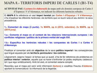 El MAPA 8 fa referència al vast imperi heretat per Carles I d’Espanya i V d’Alemanya,
s’ha d’explicar les diferents herències: els territoris que va reunir sota el seu domini i la seva
procedència.
1.- Comentari de mapa (3 punts). 1v MAPA. op A (2013, setembre). 2v MAPA. op A
(2014 juny).
1.a.- Comenta el mapa en el context de les relacions internacionals europees i els
conflictes religiosos i polítics de la primera meitat del segle XVI.
1.b.- Especifica les herències rebudes i les conquestes de Carles I o Carles V
d’Alemanya.
Finalitzar el comentari amb els objectius de la seva política imperial i les conseqüències
que tingué aquesta per als territoris peninsulars i les colònies.
Llògicament, segons l’espai i el temps que us quedi, s’ha de fer referència als problemes en
política interior i exterior, aquells que va haver d’enfrontar (si podeu expliqueu cadascun,
tot i que sigui sintèticament). Amb tot això, el comentari estaria complet.
Recordeu que el mapa pot venir amb informació (lectura) o vosaltres l’haureu d’elaborar,
aportant la nomenclatura i la informació de la llegenda.
MAPA 8.- TERRITORIS IMPERI DE CARLES I (B1-T4)
ACTIVITAT PAU: Lectura i/o elaboració de mapa amb els dominis europeus de Carles I
d’Espanya i V d’Alemanya, tot indicant les diferents herències rebudes.
 